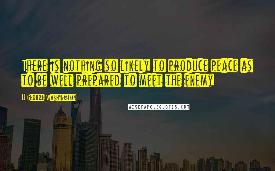 George Washington Quotes: There is nothing so likely to produce peace as to be well prepared to meet the enemy