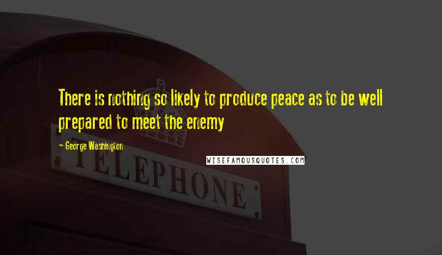 George Washington Quotes: There is nothing so likely to produce peace as to be well prepared to meet the enemy