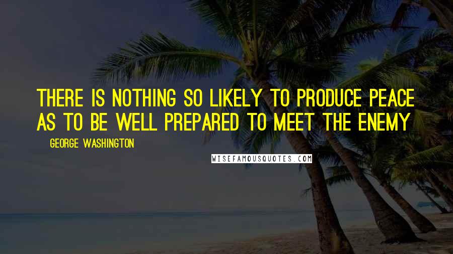 George Washington Quotes: There is nothing so likely to produce peace as to be well prepared to meet the enemy