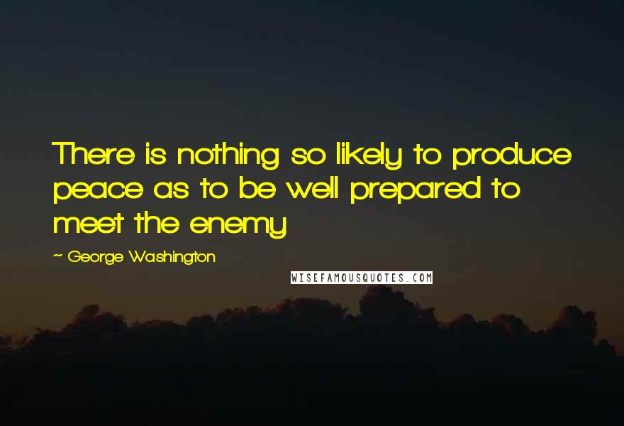 George Washington Quotes: There is nothing so likely to produce peace as to be well prepared to meet the enemy