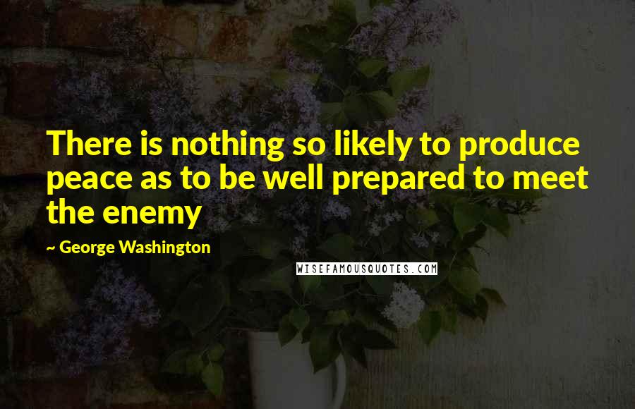 George Washington Quotes: There is nothing so likely to produce peace as to be well prepared to meet the enemy