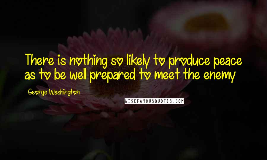 George Washington Quotes: There is nothing so likely to produce peace as to be well prepared to meet the enemy