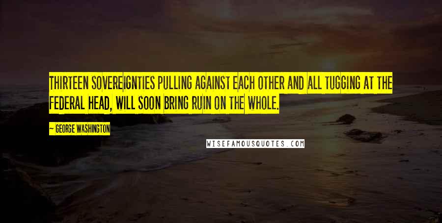 George Washington Quotes: Thirteen sovereignties pulling against each other and all tugging at the federal head, will soon bring ruin on the whole.