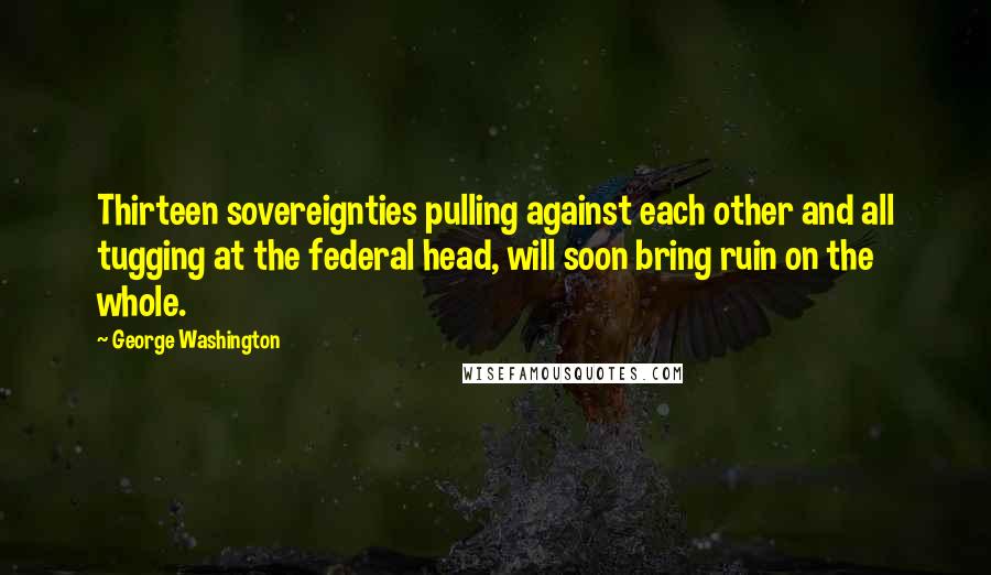 George Washington Quotes: Thirteen sovereignties pulling against each other and all tugging at the federal head, will soon bring ruin on the whole.