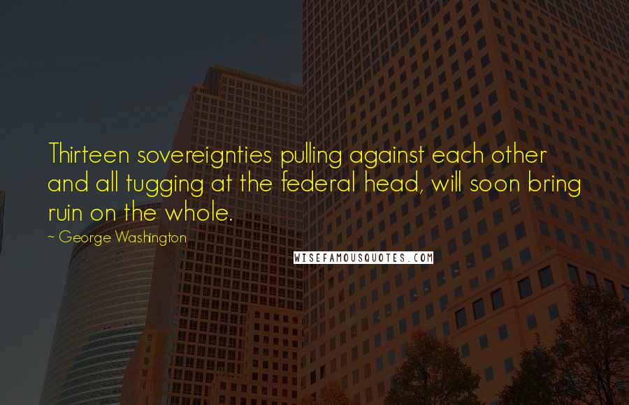 George Washington Quotes: Thirteen sovereignties pulling against each other and all tugging at the federal head, will soon bring ruin on the whole.