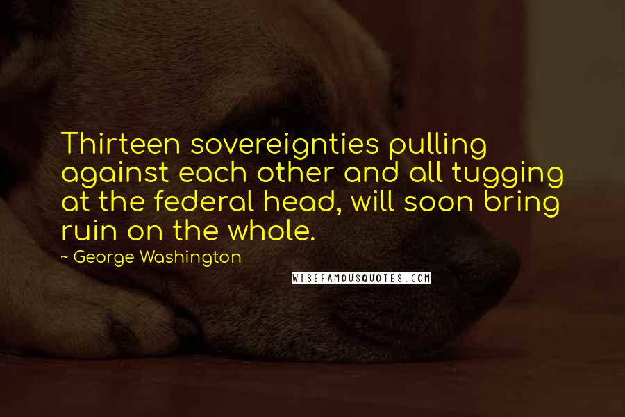George Washington Quotes: Thirteen sovereignties pulling against each other and all tugging at the federal head, will soon bring ruin on the whole.