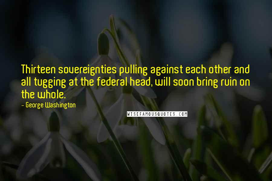 George Washington Quotes: Thirteen sovereignties pulling against each other and all tugging at the federal head, will soon bring ruin on the whole.