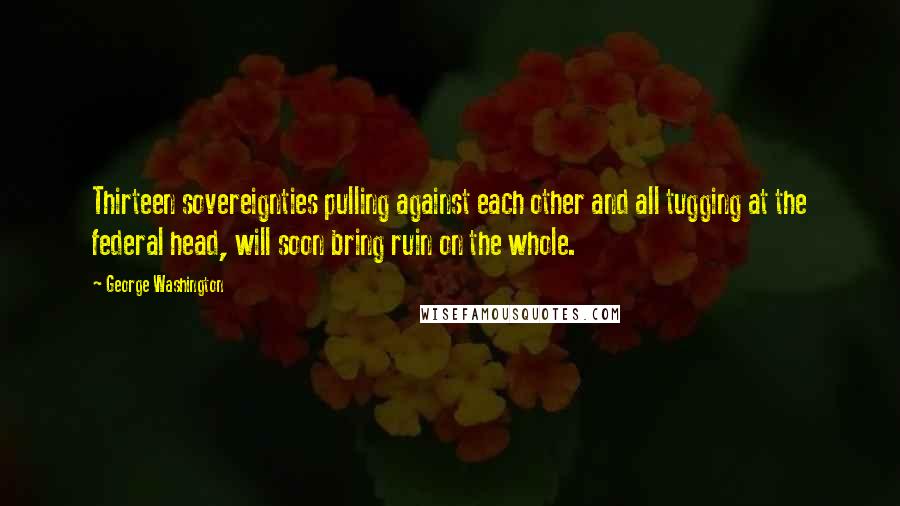 George Washington Quotes: Thirteen sovereignties pulling against each other and all tugging at the federal head, will soon bring ruin on the whole.