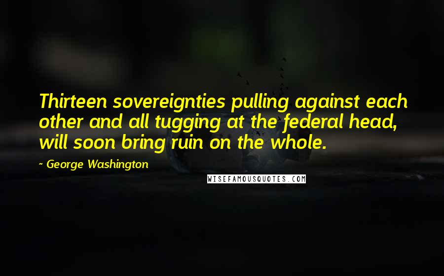 George Washington Quotes: Thirteen sovereignties pulling against each other and all tugging at the federal head, will soon bring ruin on the whole.