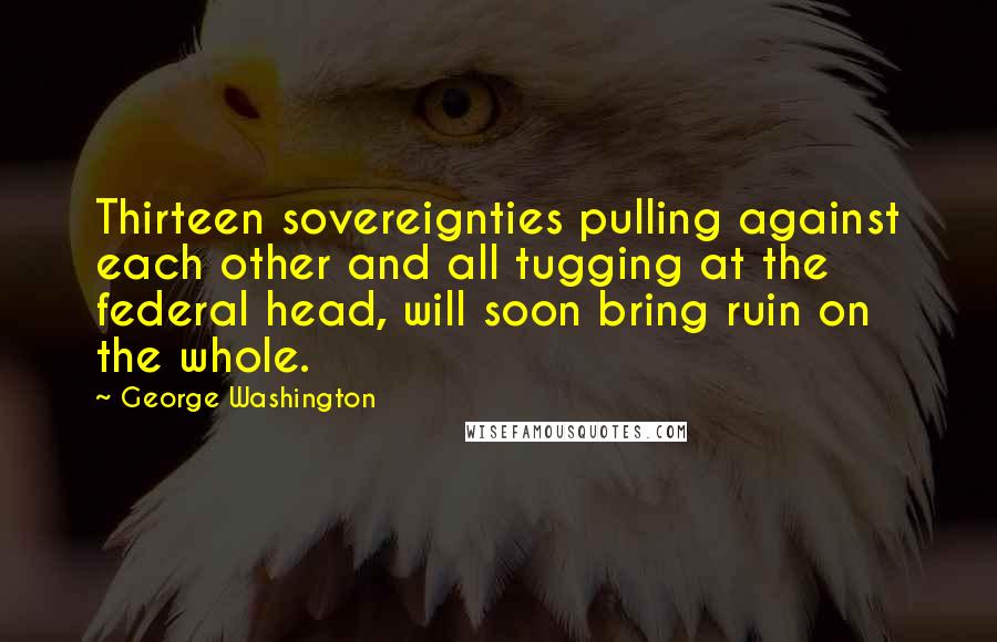 George Washington Quotes: Thirteen sovereignties pulling against each other and all tugging at the federal head, will soon bring ruin on the whole.