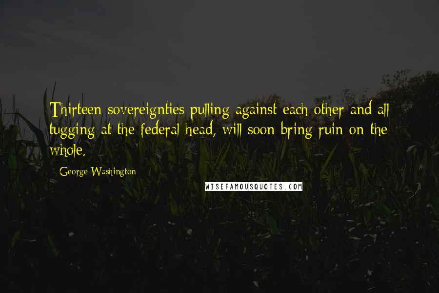 George Washington Quotes: Thirteen sovereignties pulling against each other and all tugging at the federal head, will soon bring ruin on the whole.