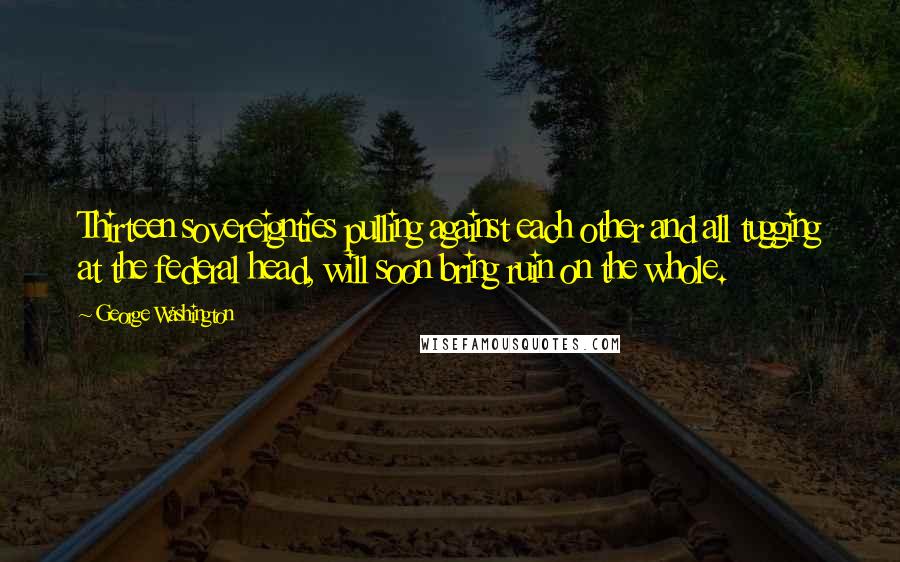 George Washington Quotes: Thirteen sovereignties pulling against each other and all tugging at the federal head, will soon bring ruin on the whole.