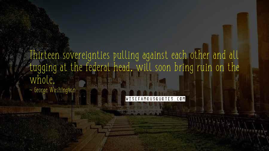 George Washington Quotes: Thirteen sovereignties pulling against each other and all tugging at the federal head, will soon bring ruin on the whole.