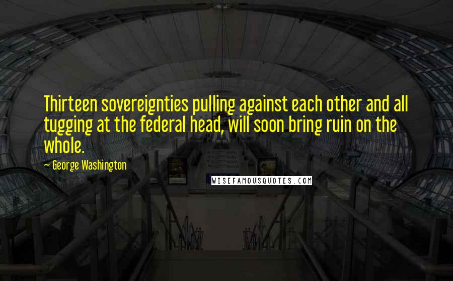 George Washington Quotes: Thirteen sovereignties pulling against each other and all tugging at the federal head, will soon bring ruin on the whole.