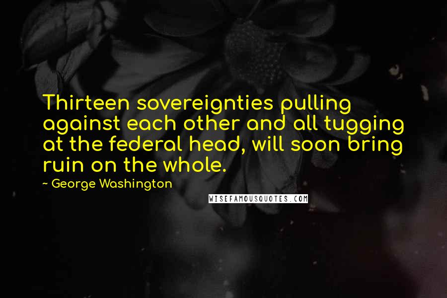 George Washington Quotes: Thirteen sovereignties pulling against each other and all tugging at the federal head, will soon bring ruin on the whole.