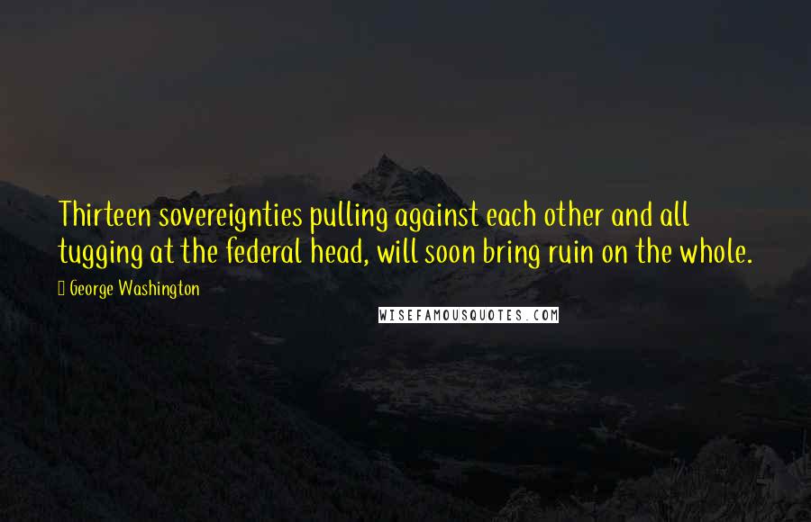 George Washington Quotes: Thirteen sovereignties pulling against each other and all tugging at the federal head, will soon bring ruin on the whole.