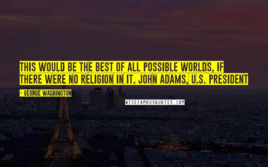George Washington Quotes: This would be the best of all possible worlds, if there were no religion in it. John Adams, U.S. President