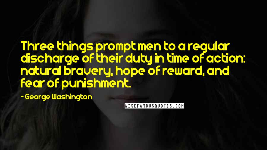 George Washington Quotes: Three things prompt men to a regular discharge of their duty in time of action: natural bravery, hope of reward, and fear of punishment.
