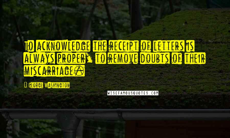 George Washington Quotes: To acknowledge the receipt of letters is always proper, to remove doubts of their miscarriage.