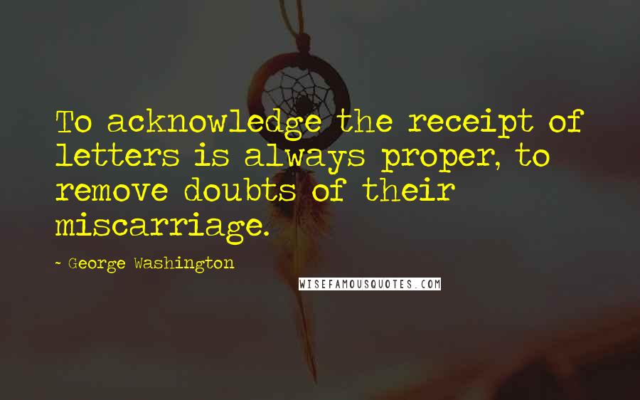 George Washington Quotes: To acknowledge the receipt of letters is always proper, to remove doubts of their miscarriage.