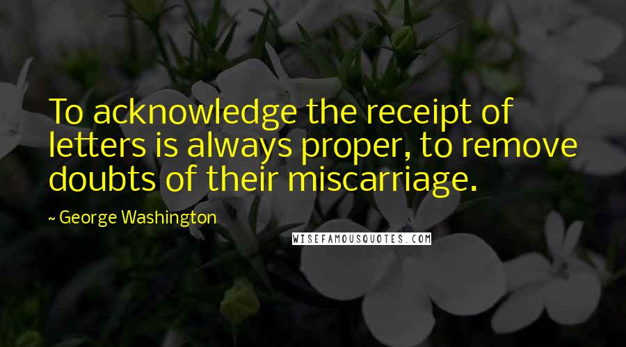 George Washington Quotes: To acknowledge the receipt of letters is always proper, to remove doubts of their miscarriage.