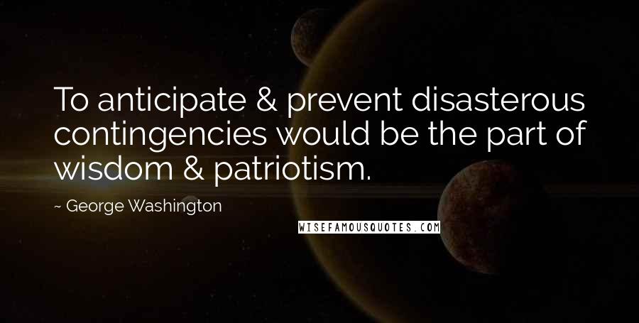 George Washington Quotes: To anticipate & prevent disasterous contingencies would be the part of wisdom & patriotism.