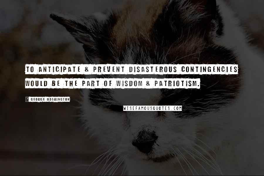George Washington Quotes: To anticipate & prevent disasterous contingencies would be the part of wisdom & patriotism.