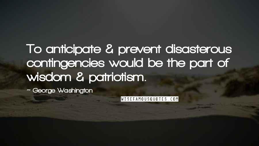 George Washington Quotes: To anticipate & prevent disasterous contingencies would be the part of wisdom & patriotism.