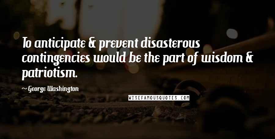 George Washington Quotes: To anticipate & prevent disasterous contingencies would be the part of wisdom & patriotism.