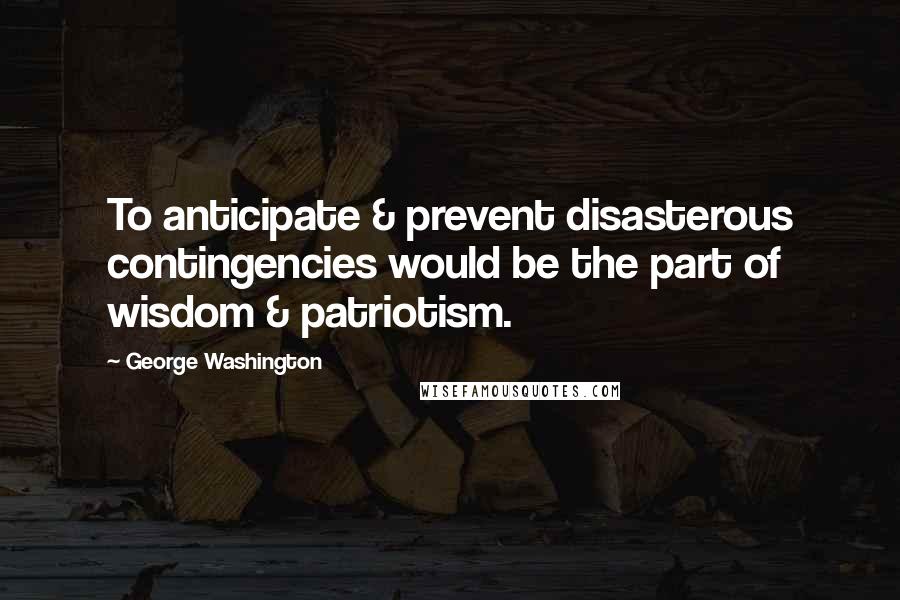 George Washington Quotes: To anticipate & prevent disasterous contingencies would be the part of wisdom & patriotism.