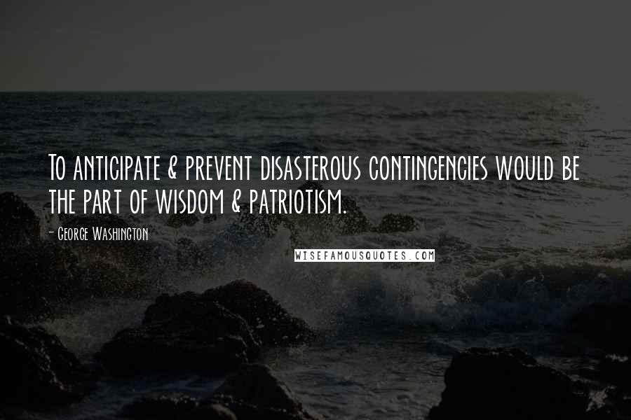 George Washington Quotes: To anticipate & prevent disasterous contingencies would be the part of wisdom & patriotism.