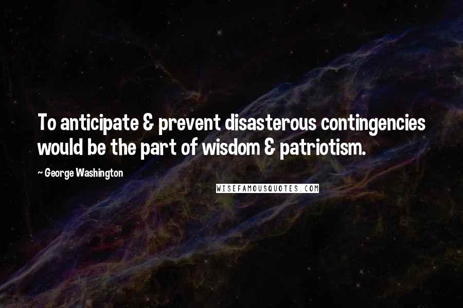 George Washington Quotes: To anticipate & prevent disasterous contingencies would be the part of wisdom & patriotism.