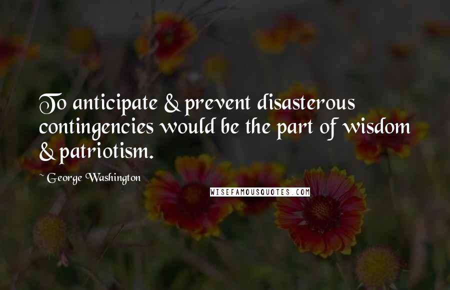 George Washington Quotes: To anticipate & prevent disasterous contingencies would be the part of wisdom & patriotism.