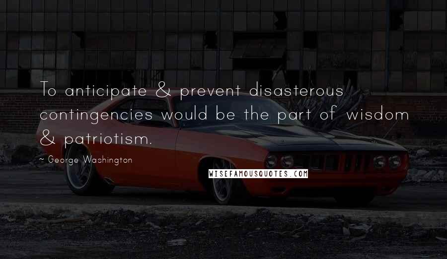 George Washington Quotes: To anticipate & prevent disasterous contingencies would be the part of wisdom & patriotism.