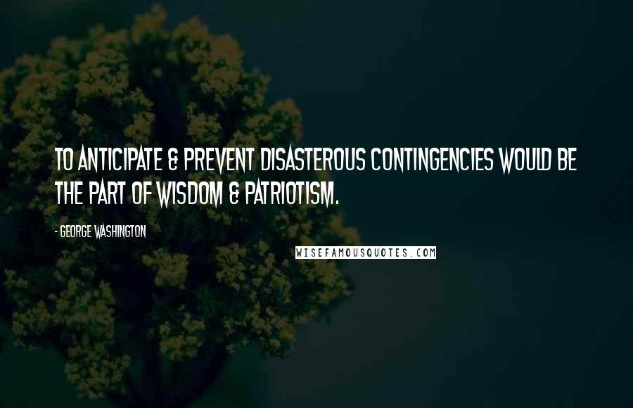 George Washington Quotes: To anticipate & prevent disasterous contingencies would be the part of wisdom & patriotism.