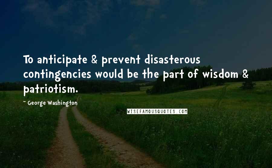 George Washington Quotes: To anticipate & prevent disasterous contingencies would be the part of wisdom & patriotism.