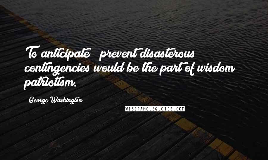 George Washington Quotes: To anticipate & prevent disasterous contingencies would be the part of wisdom & patriotism.