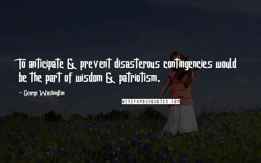 George Washington Quotes: To anticipate & prevent disasterous contingencies would be the part of wisdom & patriotism.