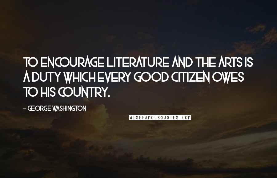 George Washington Quotes: To encourage literature and the arts is a duty which every good citizen owes to his country.