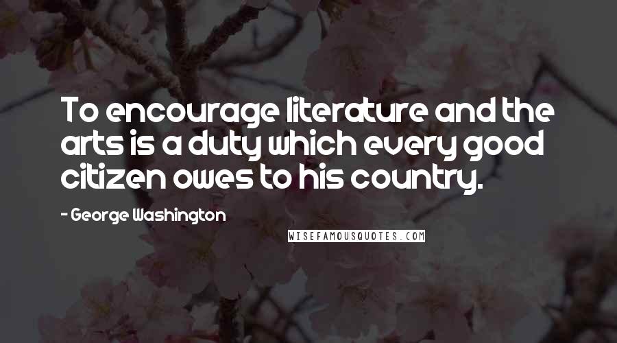 George Washington Quotes: To encourage literature and the arts is a duty which every good citizen owes to his country.