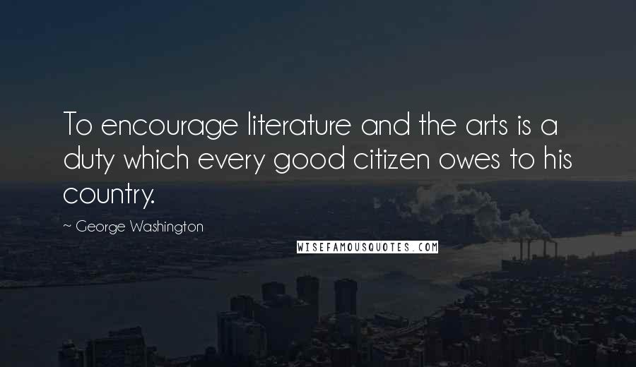 George Washington Quotes: To encourage literature and the arts is a duty which every good citizen owes to his country.