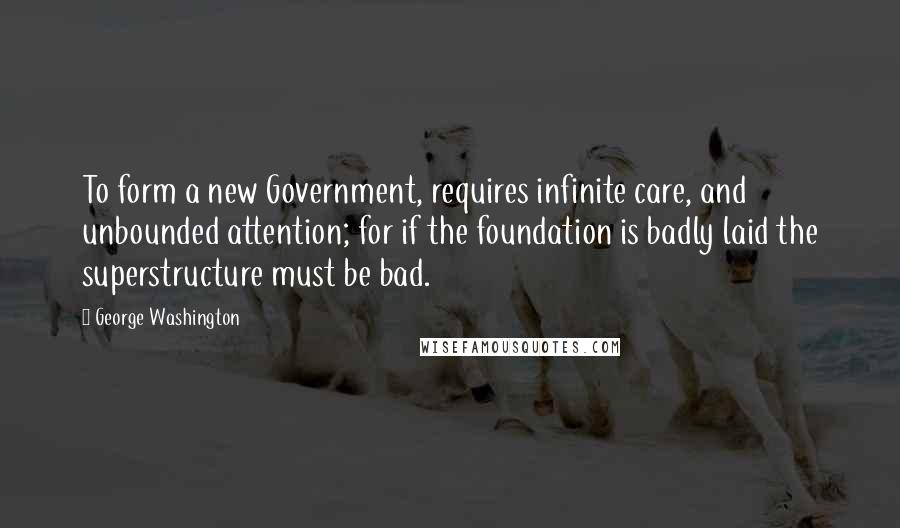 George Washington Quotes: To form a new Government, requires infinite care, and unbounded attention; for if the foundation is badly laid the superstructure must be bad.