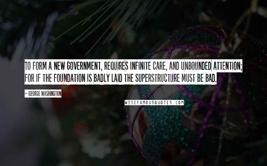 George Washington Quotes: To form a new Government, requires infinite care, and unbounded attention; for if the foundation is badly laid the superstructure must be bad.