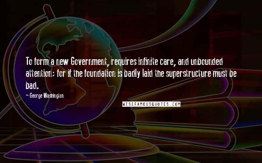 George Washington Quotes: To form a new Government, requires infinite care, and unbounded attention; for if the foundation is badly laid the superstructure must be bad.