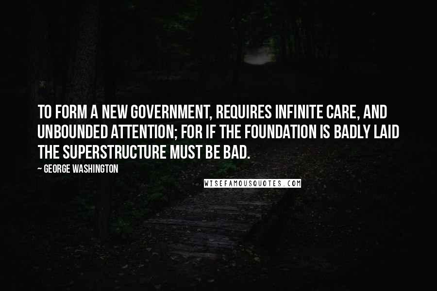 George Washington Quotes: To form a new Government, requires infinite care, and unbounded attention; for if the foundation is badly laid the superstructure must be bad.