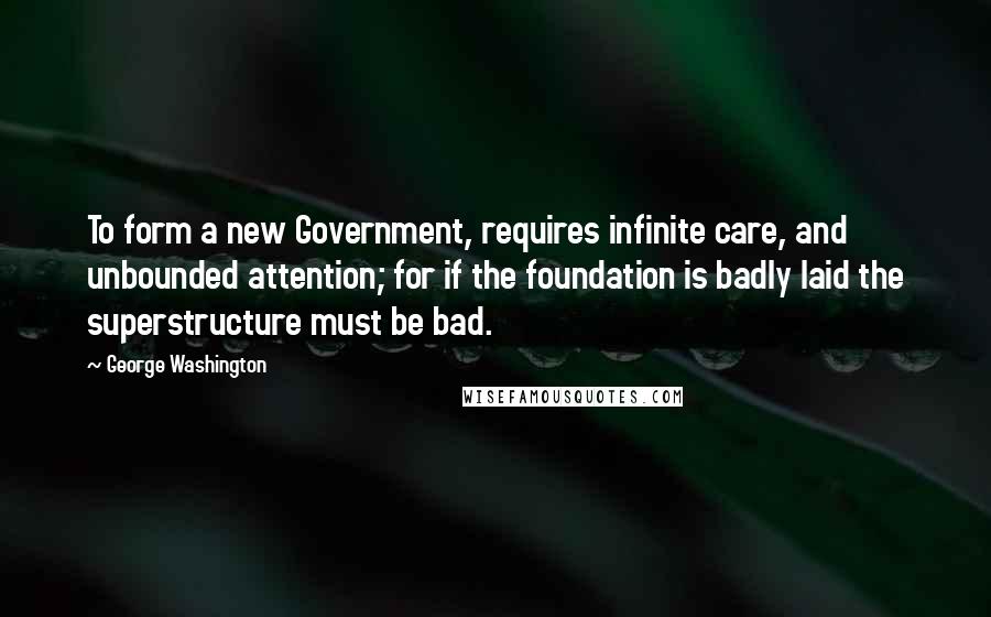 George Washington Quotes: To form a new Government, requires infinite care, and unbounded attention; for if the foundation is badly laid the superstructure must be bad.