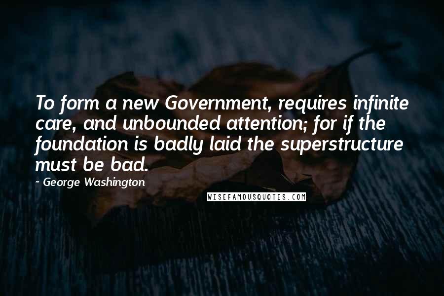 George Washington Quotes: To form a new Government, requires infinite care, and unbounded attention; for if the foundation is badly laid the superstructure must be bad.