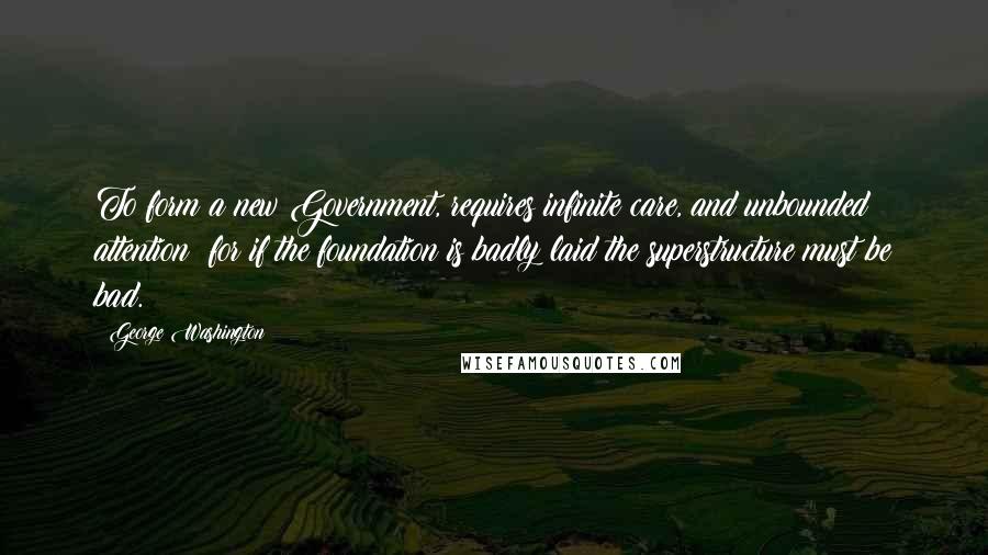 George Washington Quotes: To form a new Government, requires infinite care, and unbounded attention; for if the foundation is badly laid the superstructure must be bad.