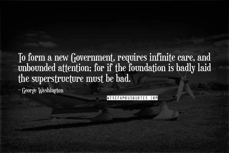 George Washington Quotes: To form a new Government, requires infinite care, and unbounded attention; for if the foundation is badly laid the superstructure must be bad.