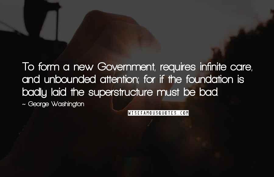 George Washington Quotes: To form a new Government, requires infinite care, and unbounded attention; for if the foundation is badly laid the superstructure must be bad.